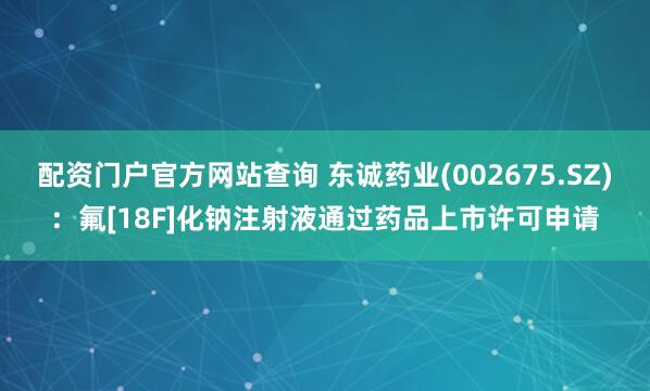 配资门户官方网站查询 东诚药业(002675.SZ)：氟[18F]化钠注射液通过药品上市许可申请