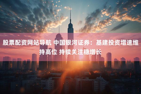 股票配资网站导航 中国银河证券：基建投资增速维持高位 持续关注稳增长