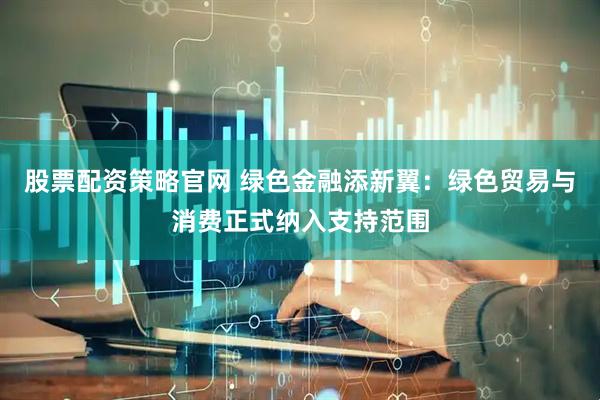 股票配资策略官网 绿色金融添新翼：绿色贸易与消费正式纳入支持范围