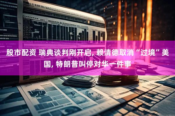 股市配资 瑞典谈判刚开启, 赖清德取消“过境”美国, 特朗普叫停对华一件事