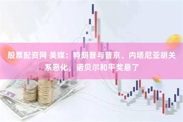 股票配资网 美媒：特朗普与普京、内塔尼亚胡关系恶化，诺贝尔和平奖悬了