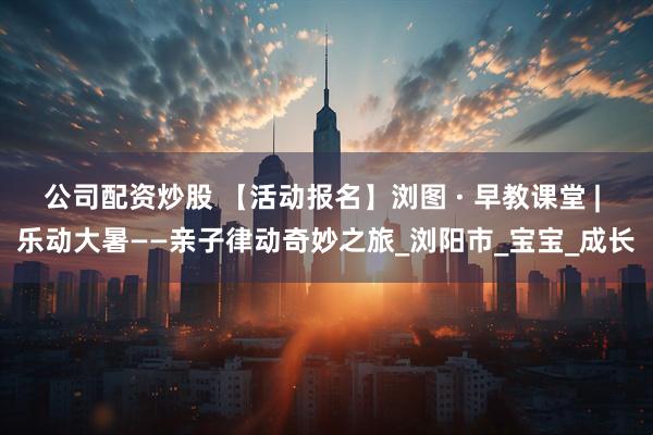 公司配资炒股 【活动报名】浏图 · 早教课堂 | 乐动大暑——亲子律动奇妙之旅_浏阳市_宝宝_成长