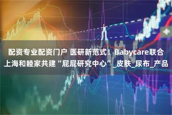配资专业配资门户 医研新范式！Babycare联合上海和睦家共建“屁屁研究中心”_皮肤_尿布_产品