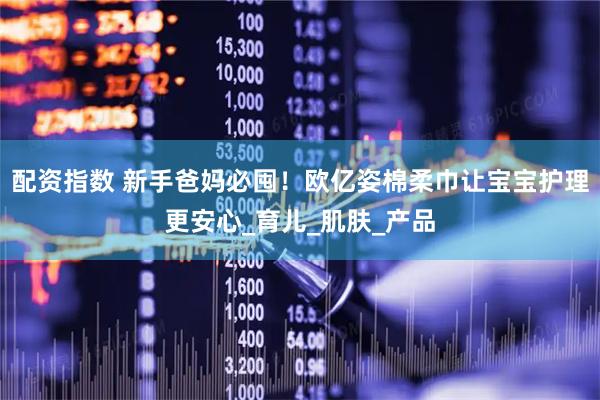 配资指数 新手爸妈必囤！欧亿姿棉柔巾让宝宝护理更安心_育儿_肌肤_产品
