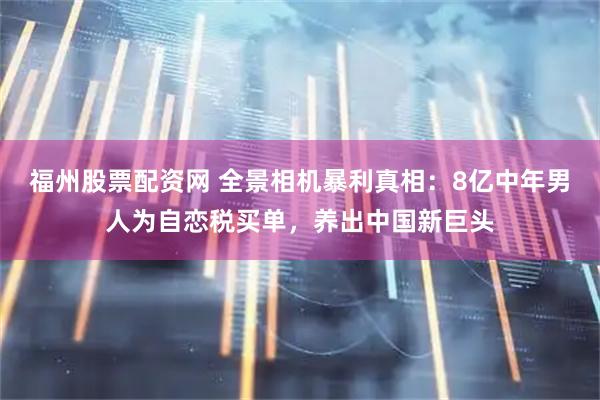 福州股票配资网 全景相机暴利真相：8亿中年男人为自恋税买单，养出中国新巨头