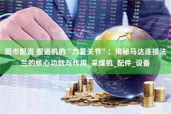 股市配资 掘进机的“力量关节”：揭秘马达连接法兰的核心功效与作用_采煤机_配件_设备