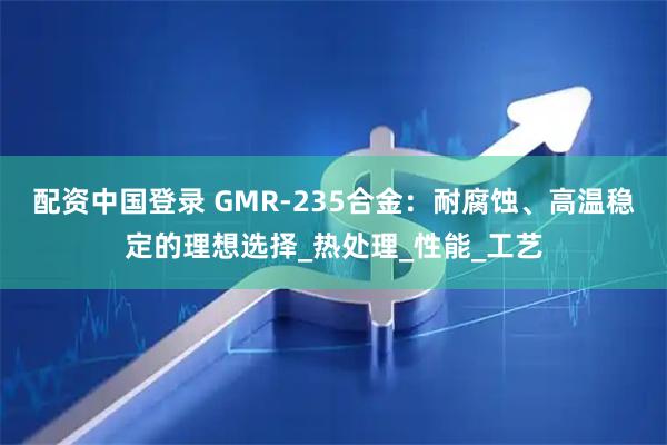 配资中国登录 GMR-235合金：耐腐蚀、高温稳定的理想选择_热处理_性能_工艺