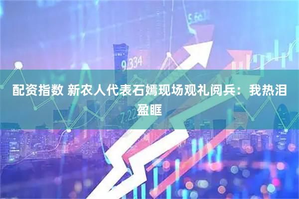 配资指数 新农人代表石嫣现场观礼阅兵：我热泪盈眶