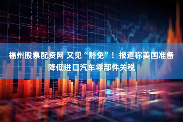 福州股票配资网 又见“豁免”！报道称美国准备降低进口汽车零部件关税