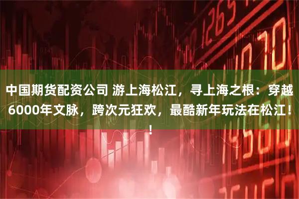 中国期货配资公司 游上海松江，寻上海之根：穿越6000年文脉，跨次元狂欢，最酷新年玩法在松江！
