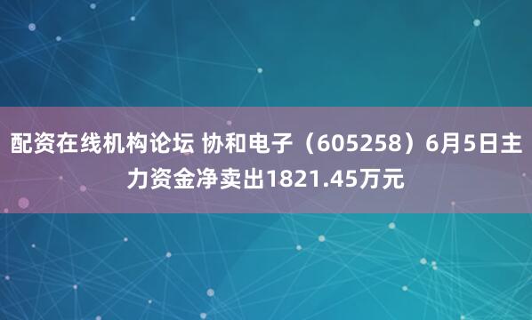 配资在线机构论坛 协和电子（605258）6月5日主力资金净卖出1821.45万元